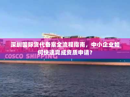 深圳国际货代备案全流程指南,中小企业如何快速完成资质申请? 深圳国际货代备案全流程指南,中小企业如何快速完成资质申请?