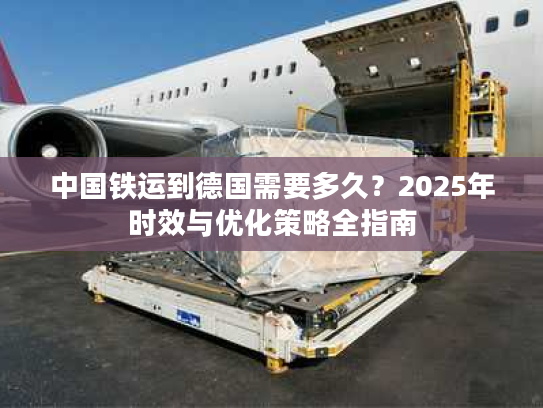 中国铁运到德国需要多久？2025年时效与优化策略全指南