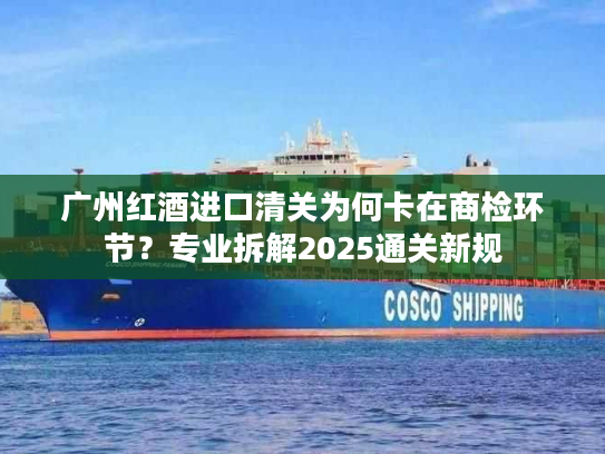 广州红酒进口清关为何卡在商检环节？专业拆解2025通关新规