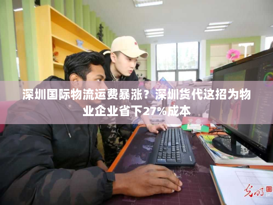 深圳国际物流运费暴涨？深圳货代这招为物业企业省下27%成本