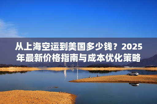 从上海空运到美国多少钱？2025年最新价格指南与成本优化策略