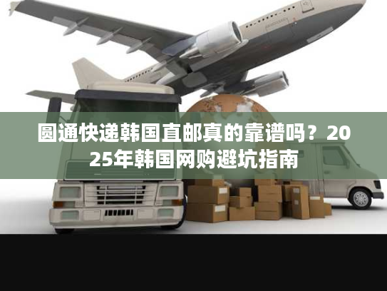 圆通快递韩国直邮真的靠谱吗?2025年韩国网购避坑指南 圆通快递韩国直邮真的靠谱吗?2025年韩国网购避坑指南