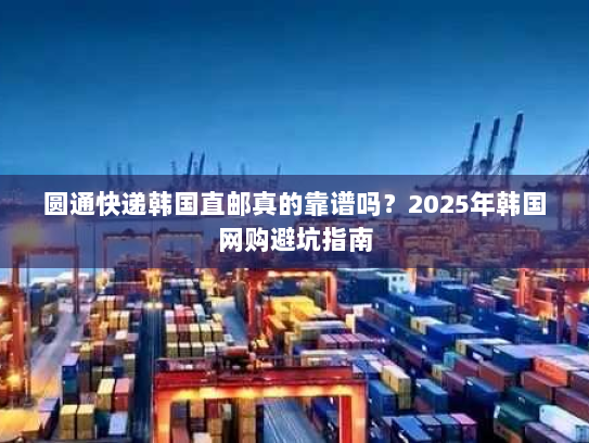 圆通快递韩国直邮真的靠谱吗？2025年韩国网购避坑指南