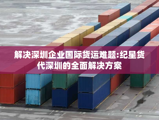 解决深圳企业国际货运难题:纪星货代深圳的全面解决方案