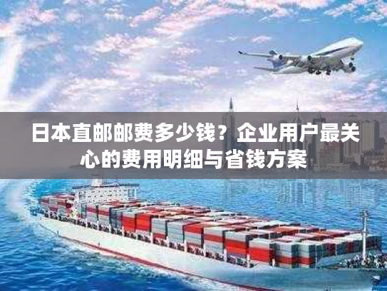 日本直邮邮费多少钱？企业用户最关心的费用明细与省钱方案