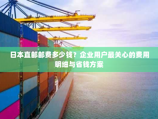 日本直邮邮费多少钱？企业用户最关心的费用明细与省钱方案