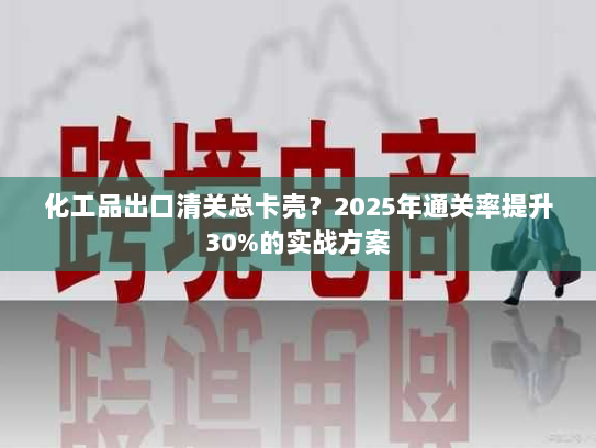 化工品出口清关总卡壳？2025年通关率提升30%的实战方案