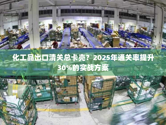 化工品出口清关总卡壳？2025年通关率提升30%的实战方案