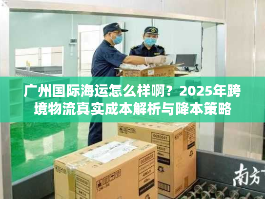 广州国际海运怎么样啊？2025年跨境物流真实成本解析与降本策略