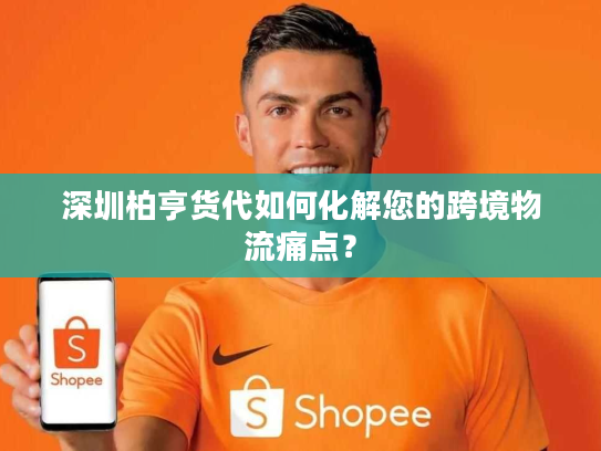 深圳柏亨货代如何化解您的跨境物流痛点？