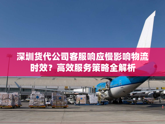 深圳货代公司客服响应慢影响物流时效?高效服务策略全解析 深圳货代公司客服响应慢影响物流时效?高效服务策略全解析