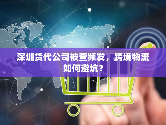 深圳货代公司被查频发,跨境物流如何避坑? 深圳货代公司被查频发,跨境物流如何避坑?