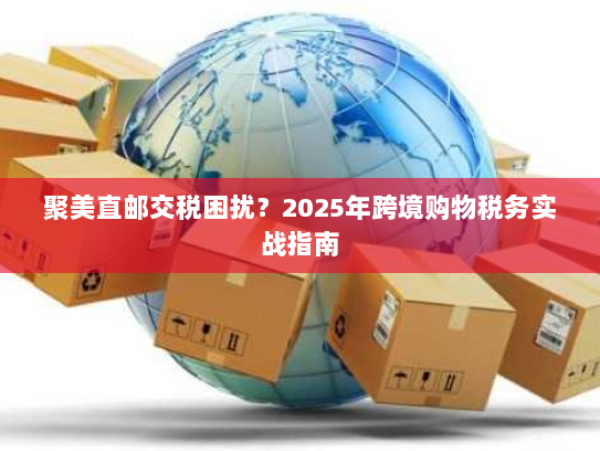 聚美直邮交税困扰？2025年跨境购物税务实战指南