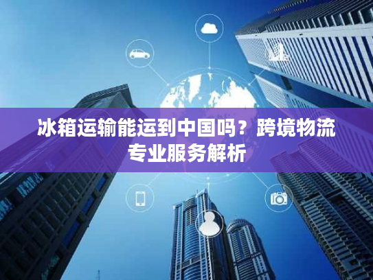 冰箱运输能运到中国吗？跨境物流专业服务解析