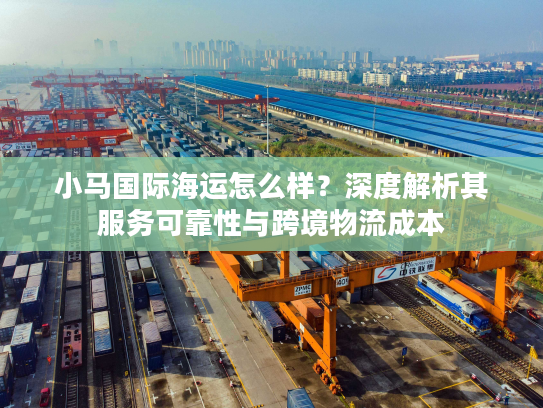 小马国际海运怎么样?深度解析其服务可靠性与跨境物流成本 小马国际海运怎么样?深度解析其服务可靠性与跨境物流成本