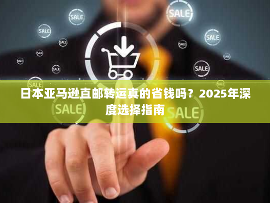 日本亚马逊直邮转运真的省钱吗？2025年深度选择指南