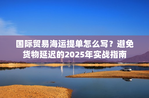 国际贸易海运提单怎么写？避免货物延迟的2025年实战指南