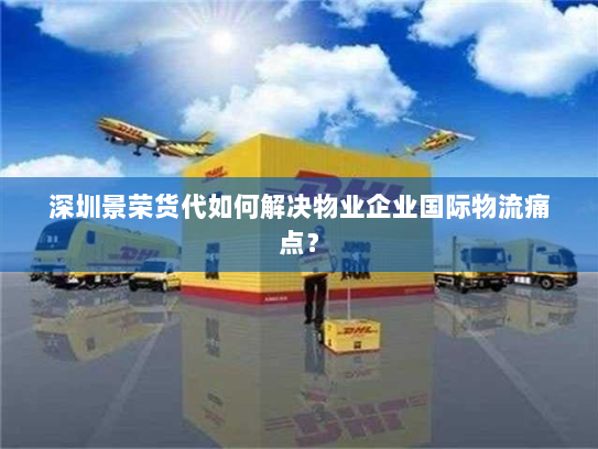 深圳景荣货代如何解决物业企业国际物流痛点？