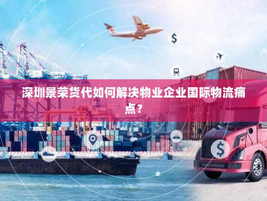深圳景荣货代如何解决物业企业国际物流痛点？