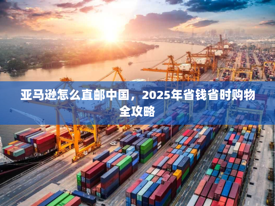 亚马逊怎么直邮中国,2025年省钱省时购物全攻略 亚马逊怎么直邮中国,2025年省钱省时购物全攻略