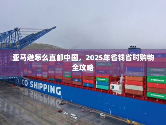 亚马逊怎么直邮中国,2025年省钱省时购物全攻略 亚马逊怎么直邮中国,2025年省钱省时购物全攻略