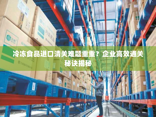 冷冻食品进口清关难题重重?企业高效通关秘诀揭秘 冷冻食品进口清关难题重重?企业高效通关秘诀揭秘