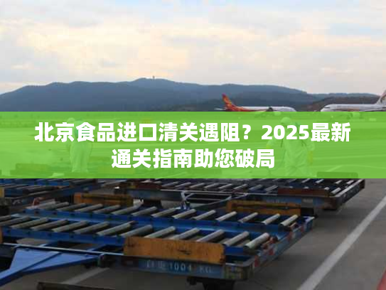 北京食品进口清关遇阻？2025最新通关指南助您破局
