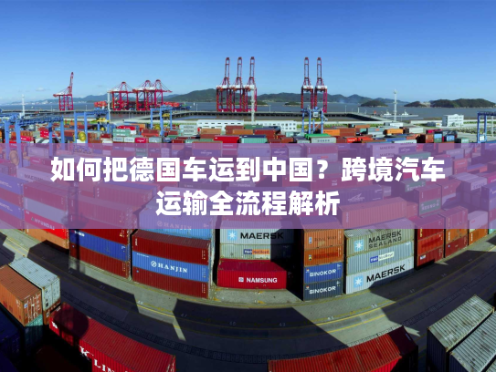 如何把德国车运到中国？跨境汽车运输全流程解析