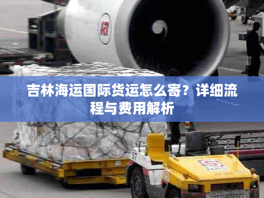 吉林海运国际货运怎么寄？详细流程与费用解析