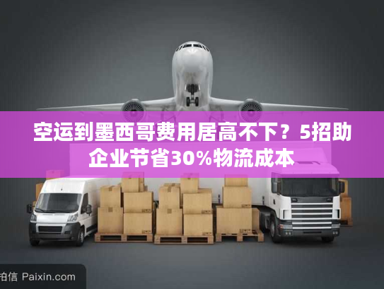 空运到墨西哥费用居高不下？5招助企业节省30%物流成本