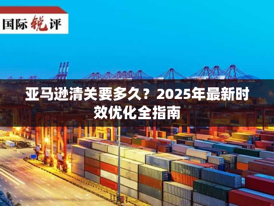 亚马逊清关要多久？2025年最新时效优化全指南