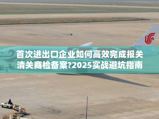 首次进出口企业如何高效完成报关清关商检备案?2025实战避坑指南 首次进出口企业如何高效完成报关清关商检备案?2025实战避坑指南