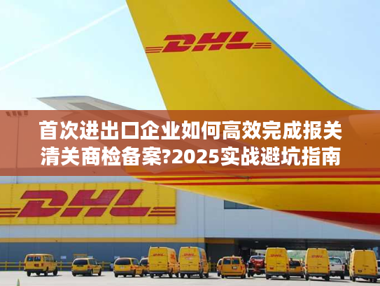 首次进出口企业如何高效完成报关清关商检备案?2025实战避坑指南