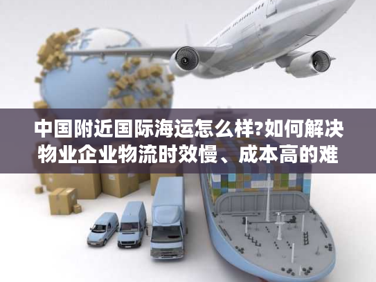 中国附近国际海运怎么样?如何解决物业企业物流时效慢、成本高的难题