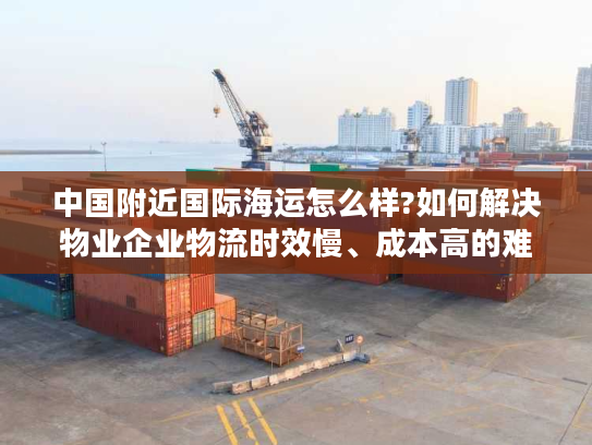 中国附近国际海运怎么样?如何解决物业企业物流时效慢、成本高的难题