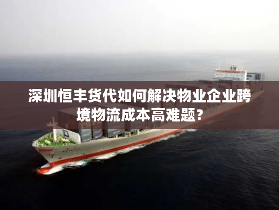 深圳恒丰货代如何解决物业企业跨境物流成本高难题？