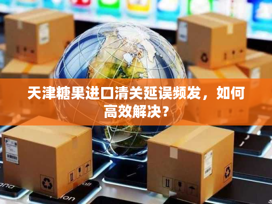 天津糖果进口清关延误频发，如何高效解决？