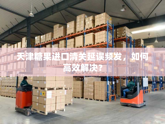 天津糖果进口清关延误频发，如何高效解决？