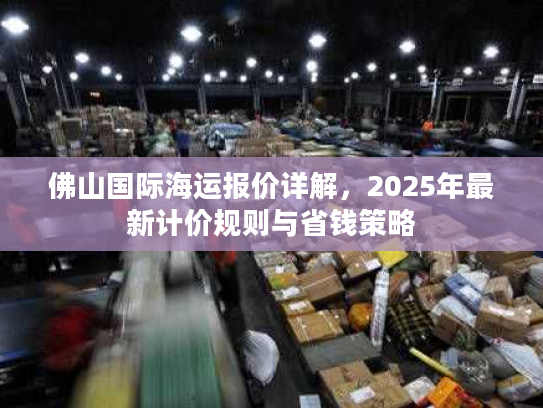 佛山国际海运报价详解，2025年最新计价规则与省钱策略