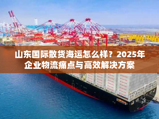山东国际散货海运怎么样？2025年企业物流痛点与高效解决方案