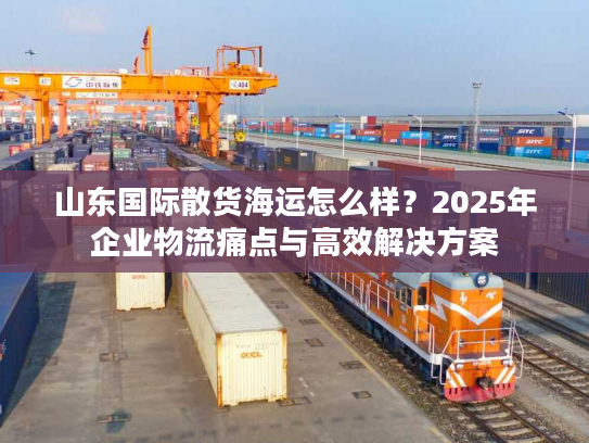 山东国际散货海运怎么样？2025年企业物流痛点与高效解决方案