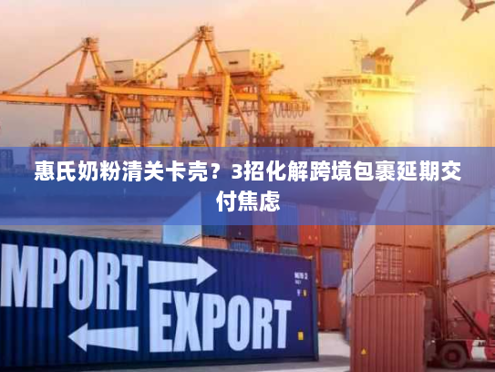 惠氏奶粉清关卡壳?3招化解跨境包裹延期交付焦虑 惠氏奶粉清关卡壳?3招化解跨境包裹延期交付焦虑