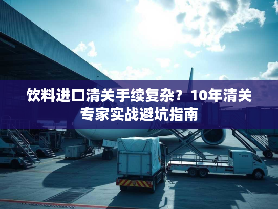 饮料进口清关手续复杂？10年清关专家实战避坑指南