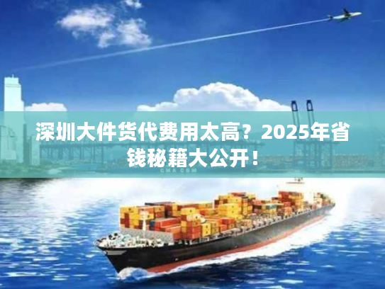 深圳大件货代费用太高？2025年省钱秘籍大公开！