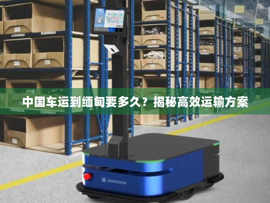 中国车运到缅甸要多久？揭秘高效运输方案