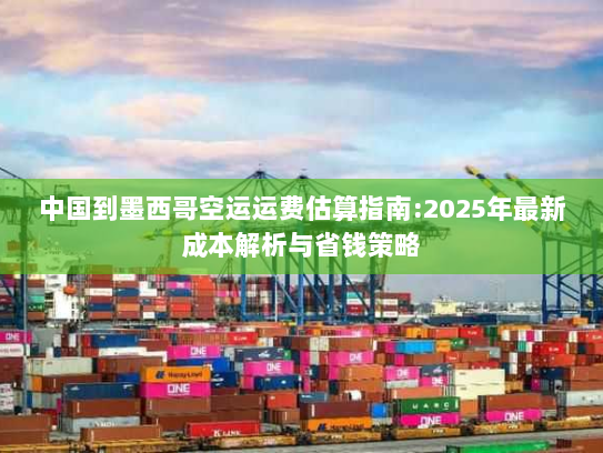 中国到墨西哥空运运费估算指南:2025年最新成本解析与省钱策略