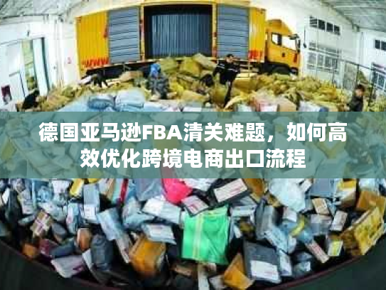 德国亚马逊FBA清关难题，如何高效优化跨境电商出口流程