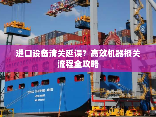 进口设备清关延误？高效机器报关流程全攻略