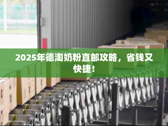 2025年德淘奶粉直邮攻略，省钱又快捷！