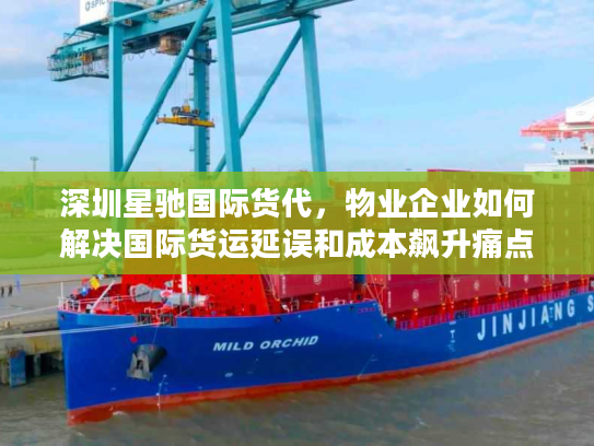 深圳星驰国际货代，物业企业如何解决国际货运延误和成本飙升痛点？